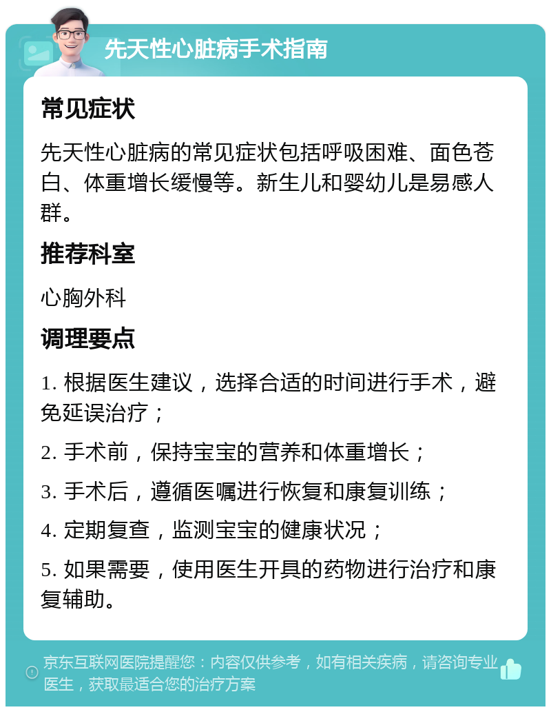 先天性心脏病手术指南 常见症状 先天性心脏病的常见症状包括呼吸困难、面色苍白、体重增长缓慢等。新生儿和婴幼儿是易感人群。 推荐科室 心胸外科 调理要点 1. 根据医生建议，选择合适的时间进行手术，避免延误治疗； 2. 手术前，保持宝宝的营养和体重增长； 3. 手术后，遵循医嘱进行恢复和康复训练； 4. 定期复查，监测宝宝的健康状况； 5. 如果需要，使用医生开具的药物进行治疗和康复辅助。