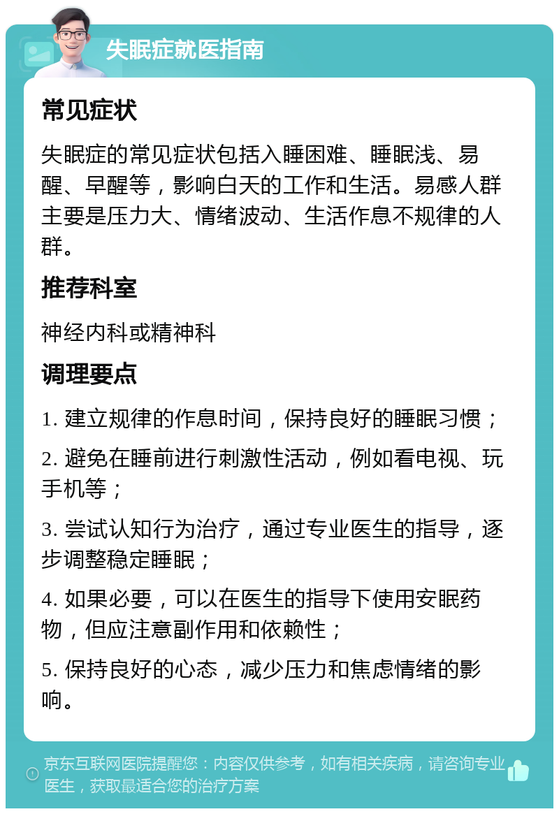 失眠症就医指南 常见症状 失眠症的常见症状包括入睡困难、睡眠浅、易醒、早醒等，影响白天的工作和生活。易感人群主要是压力大、情绪波动、生活作息不规律的人群。 推荐科室 神经内科或精神科 调理要点 1. 建立规律的作息时间，保持良好的睡眠习惯； 2. 避免在睡前进行刺激性活动，例如看电视、玩手机等； 3. 尝试认知行为治疗，通过专业医生的指导，逐步调整稳定睡眠； 4. 如果必要，可以在医生的指导下使用安眠药物，但应注意副作用和依赖性； 5. 保持良好的心态，减少压力和焦虑情绪的影响。