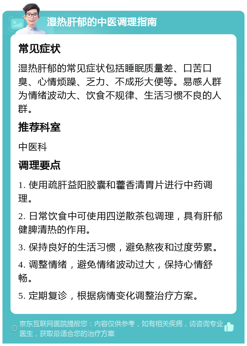 湿热肝郁的中医调理指南 常见症状 湿热肝郁的常见症状包括睡眠质量差、口苦口臭、心情烦躁、乏力、不成形大便等。易感人群为情绪波动大、饮食不规律、生活习惯不良的人群。 推荐科室 中医科 调理要点 1. 使用疏肝益阳胶囊和藿香清胃片进行中药调理。 2. 日常饮食中可使用四逆散茶包调理，具有肝郁健脾清热的作用。 3. 保持良好的生活习惯，避免熬夜和过度劳累。 4. 调整情绪，避免情绪波动过大，保持心情舒畅。 5. 定期复诊，根据病情变化调整治疗方案。