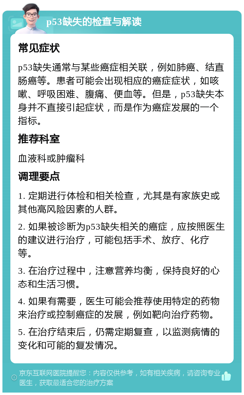 p53缺失的检查与解读 常见症状 p53缺失通常与某些癌症相关联，例如肺癌、结直肠癌等。患者可能会出现相应的癌症症状，如咳嗽、呼吸困难、腹痛、便血等。但是，p53缺失本身并不直接引起症状，而是作为癌症发展的一个指标。 推荐科室 血液科或肿瘤科 调理要点 1. 定期进行体检和相关检查，尤其是有家族史或其他高风险因素的人群。 2. 如果被诊断为p53缺失相关的癌症，应按照医生的建议进行治疗，可能包括手术、放疗、化疗等。 3. 在治疗过程中，注意营养均衡，保持良好的心态和生活习惯。 4. 如果有需要，医生可能会推荐使用特定的药物来治疗或控制癌症的发展，例如靶向治疗药物。 5. 在治疗结束后，仍需定期复查，以监测病情的变化和可能的复发情况。