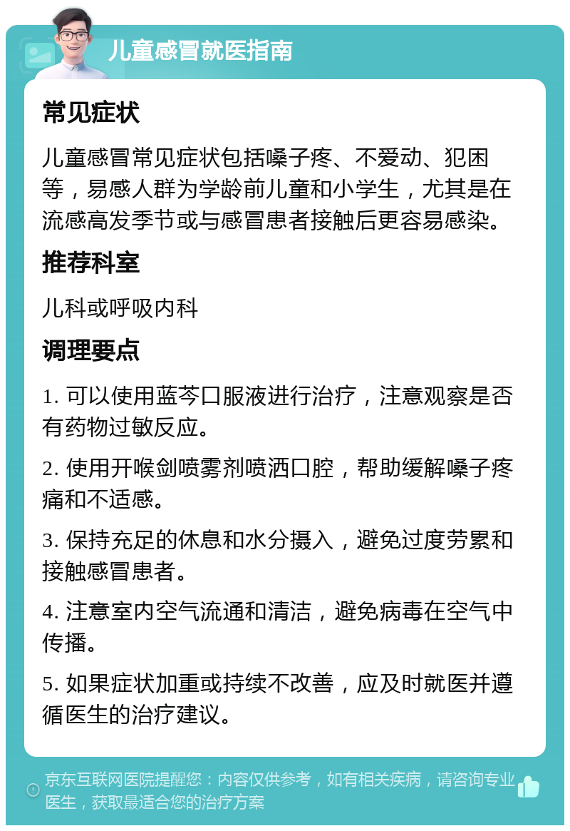 儿童感冒就医指南 常见症状 儿童感冒常见症状包括嗓子疼、不爱动、犯困等，易感人群为学龄前儿童和小学生，尤其是在流感高发季节或与感冒患者接触后更容易感染。 推荐科室 儿科或呼吸内科 调理要点 1. 可以使用蓝芩口服液进行治疗，注意观察是否有药物过敏反应。 2. 使用开喉剑喷雾剂喷洒口腔，帮助缓解嗓子疼痛和不适感。 3. 保持充足的休息和水分摄入，避免过度劳累和接触感冒患者。 4. 注意室内空气流通和清洁，避免病毒在空气中传播。 5. 如果症状加重或持续不改善，应及时就医并遵循医生的治疗建议。