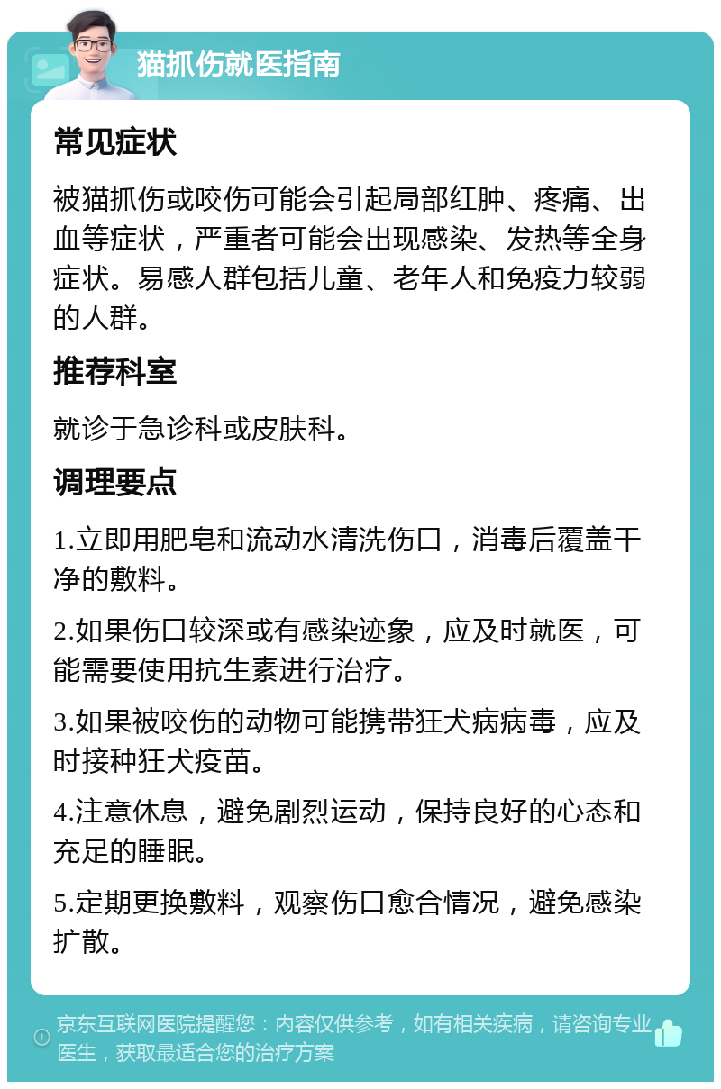 猫抓伤就医指南 常见症状 被猫抓伤或咬伤可能会引起局部红肿、疼痛、出血等症状，严重者可能会出现感染、发热等全身症状。易感人群包括儿童、老年人和免疫力较弱的人群。 推荐科室 就诊于急诊科或皮肤科。 调理要点 1.立即用肥皂和流动水清洗伤口，消毒后覆盖干净的敷料。 2.如果伤口较深或有感染迹象，应及时就医，可能需要使用抗生素进行治疗。 3.如果被咬伤的动物可能携带狂犬病病毒，应及时接种狂犬疫苗。 4.注意休息，避免剧烈运动，保持良好的心态和充足的睡眠。 5.定期更换敷料，观察伤口愈合情况，避免感染扩散。