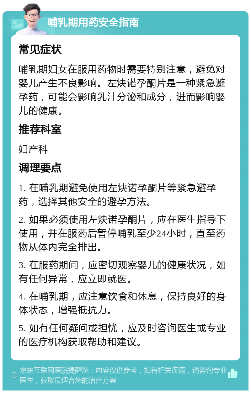 哺乳期用药安全指南 常见症状 哺乳期妇女在服用药物时需要特别注意，避免对婴儿产生不良影响。左炔诺孕酮片是一种紧急避孕药，可能会影响乳汁分泌和成分，进而影响婴儿的健康。 推荐科室 妇产科 调理要点 1. 在哺乳期避免使用左炔诺孕酮片等紧急避孕药，选择其他安全的避孕方法。 2. 如果必须使用左炔诺孕酮片，应在医生指导下使用，并在服药后暂停哺乳至少24小时，直至药物从体内完全排出。 3. 在服药期间，应密切观察婴儿的健康状况，如有任何异常，应立即就医。 4. 在哺乳期，应注意饮食和休息，保持良好的身体状态，增强抵抗力。 5. 如有任何疑问或担忧，应及时咨询医生或专业的医疗机构获取帮助和建议。