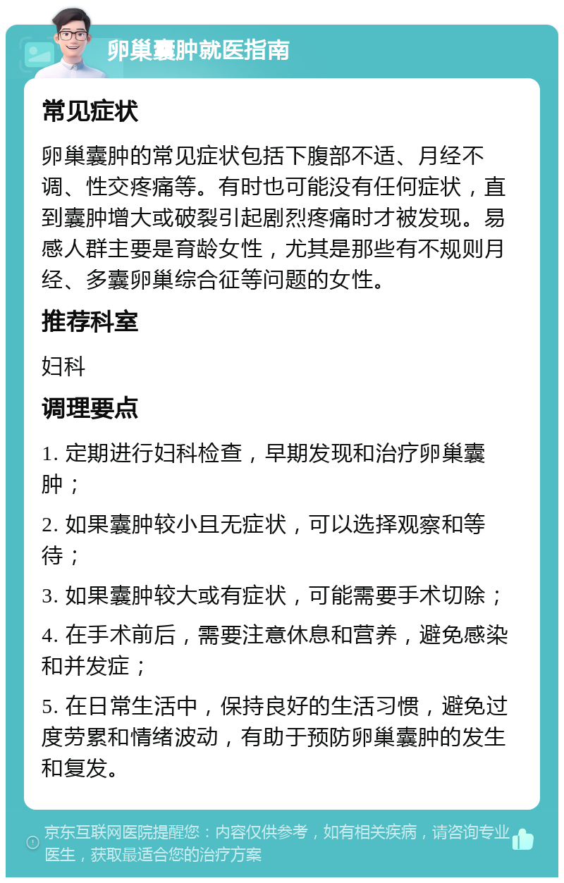 卵巢囊肿就医指南 常见症状 卵巢囊肿的常见症状包括下腹部不适、月经不调、性交疼痛等。有时也可能没有任何症状，直到囊肿增大或破裂引起剧烈疼痛时才被发现。易感人群主要是育龄女性，尤其是那些有不规则月经、多囊卵巢综合征等问题的女性。 推荐科室 妇科 调理要点 1. 定期进行妇科检查，早期发现和治疗卵巢囊肿； 2. 如果囊肿较小且无症状，可以选择观察和等待； 3. 如果囊肿较大或有症状，可能需要手术切除； 4. 在手术前后，需要注意休息和营养，避免感染和并发症； 5. 在日常生活中，保持良好的生活习惯，避免过度劳累和情绪波动，有助于预防卵巢囊肿的发生和复发。