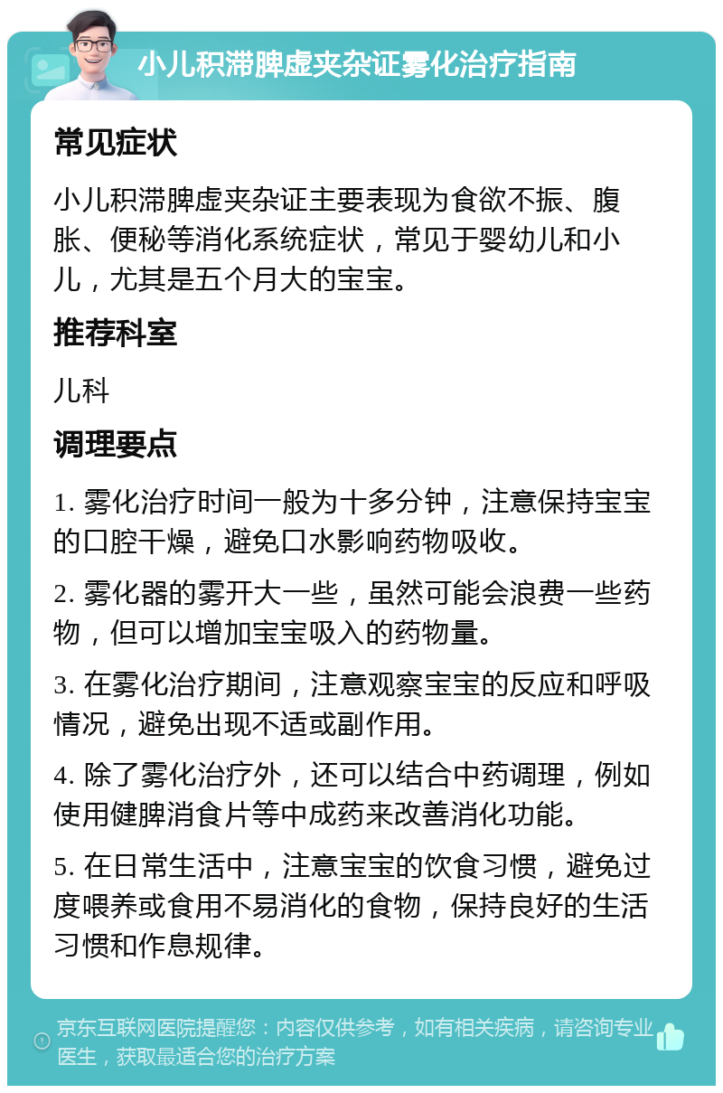 小儿积滞脾虚夹杂证雾化治疗指南 常见症状 小儿积滞脾虚夹杂证主要表现为食欲不振、腹胀、便秘等消化系统症状，常见于婴幼儿和小儿，尤其是五个月大的宝宝。 推荐科室 儿科 调理要点 1. 雾化治疗时间一般为十多分钟，注意保持宝宝的口腔干燥，避免口水影响药物吸收。 2. 雾化器的雾开大一些，虽然可能会浪费一些药物，但可以增加宝宝吸入的药物量。 3. 在雾化治疗期间，注意观察宝宝的反应和呼吸情况，避免出现不适或副作用。 4. 除了雾化治疗外，还可以结合中药调理，例如使用健脾消食片等中成药来改善消化功能。 5. 在日常生活中，注意宝宝的饮食习惯，避免过度喂养或食用不易消化的食物，保持良好的生活习惯和作息规律。