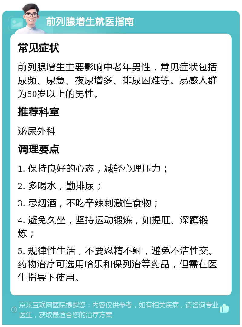 前列腺增生就医指南 常见症状 前列腺增生主要影响中老年男性，常见症状包括尿频、尿急、夜尿增多、排尿困难等。易感人群为50岁以上的男性。 推荐科室 泌尿外科 调理要点 1. 保持良好的心态，减轻心理压力； 2. 多喝水，勤排尿； 3. 忌烟酒，不吃辛辣刺激性食物； 4. 避免久坐，坚持运动锻炼，如提肛、深蹲锻炼； 5. 规律性生活，不要忍精不射，避免不洁性交。药物治疗可选用哈乐和保列治等药品，但需在医生指导下使用。