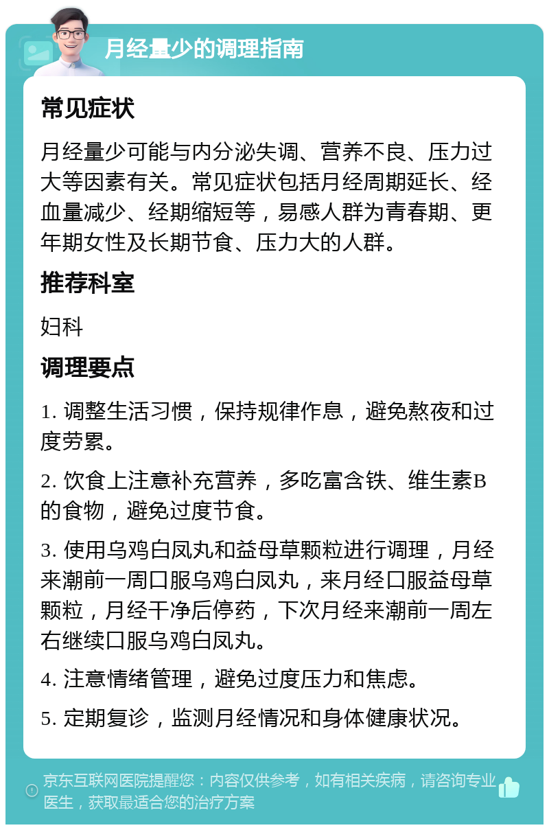 月经量少的调理指南 常见症状 月经量少可能与内分泌失调、营养不良、压力过大等因素有关。常见症状包括月经周期延长、经血量减少、经期缩短等，易感人群为青春期、更年期女性及长期节食、压力大的人群。 推荐科室 妇科 调理要点 1. 调整生活习惯，保持规律作息，避免熬夜和过度劳累。 2. 饮食上注意补充营养，多吃富含铁、维生素B的食物，避免过度节食。 3. 使用乌鸡白凤丸和益母草颗粒进行调理，月经来潮前一周口服乌鸡白凤丸，来月经口服益母草颗粒，月经干净后停药，下次月经来潮前一周左右继续口服乌鸡白凤丸。 4. 注意情绪管理，避免过度压力和焦虑。 5. 定期复诊，监测月经情况和身体健康状况。