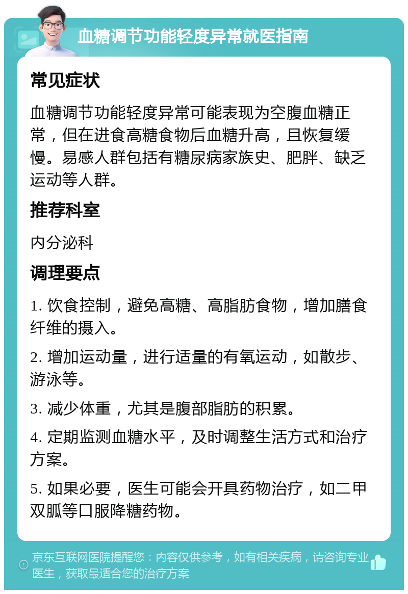 血糖调节功能轻度异常就医指南 常见症状 血糖调节功能轻度异常可能表现为空腹血糖正常，但在进食高糖食物后血糖升高，且恢复缓慢。易感人群包括有糖尿病家族史、肥胖、缺乏运动等人群。 推荐科室 内分泌科 调理要点 1. 饮食控制，避免高糖、高脂肪食物，增加膳食纤维的摄入。 2. 增加运动量，进行适量的有氧运动，如散步、游泳等。 3. 减少体重，尤其是腹部脂肪的积累。 4. 定期监测血糖水平，及时调整生活方式和治疗方案。 5. 如果必要，医生可能会开具药物治疗，如二甲双胍等口服降糖药物。