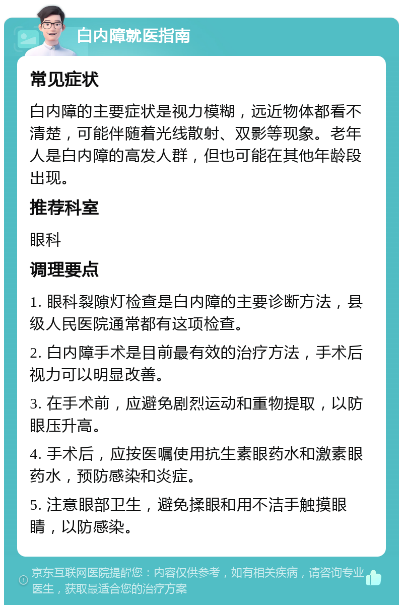 白内障就医指南 常见症状 白内障的主要症状是视力模糊，远近物体都看不清楚，可能伴随着光线散射、双影等现象。老年人是白内障的高发人群，但也可能在其他年龄段出现。 推荐科室 眼科 调理要点 1. 眼科裂隙灯检查是白内障的主要诊断方法，县级人民医院通常都有这项检查。 2. 白内障手术是目前最有效的治疗方法，手术后视力可以明显改善。 3. 在手术前，应避免剧烈运动和重物提取，以防眼压升高。 4. 手术后，应按医嘱使用抗生素眼药水和激素眼药水，预防感染和炎症。 5. 注意眼部卫生，避免揉眼和用不洁手触摸眼睛，以防感染。