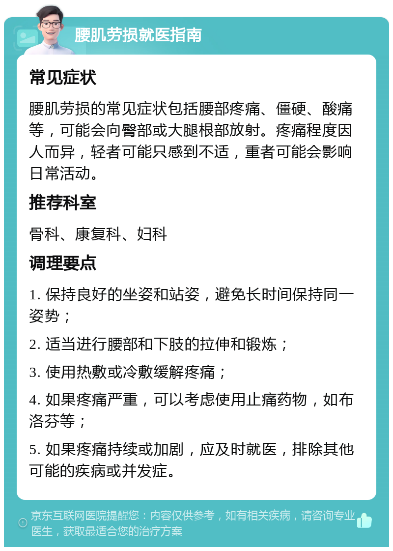 腰肌劳损就医指南 常见症状 腰肌劳损的常见症状包括腰部疼痛、僵硬、酸痛等，可能会向臀部或大腿根部放射。疼痛程度因人而异，轻者可能只感到不适，重者可能会影响日常活动。 推荐科室 骨科、康复科、妇科 调理要点 1. 保持良好的坐姿和站姿，避免长时间保持同一姿势； 2. 适当进行腰部和下肢的拉伸和锻炼； 3. 使用热敷或冷敷缓解疼痛； 4. 如果疼痛严重，可以考虑使用止痛药物，如布洛芬等； 5. 如果疼痛持续或加剧，应及时就医，排除其他可能的疾病或并发症。