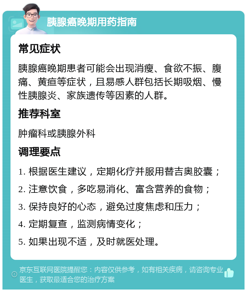 胰腺癌晚期用药指南 常见症状 胰腺癌晚期患者可能会出现消瘦、食欲不振、腹痛、黄疸等症状，且易感人群包括长期吸烟、慢性胰腺炎、家族遗传等因素的人群。 推荐科室 肿瘤科或胰腺外科 调理要点 1. 根据医生建议，定期化疗并服用替吉奥胶囊； 2. 注意饮食，多吃易消化、富含营养的食物； 3. 保持良好的心态，避免过度焦虑和压力； 4. 定期复查，监测病情变化； 5. 如果出现不适，及时就医处理。