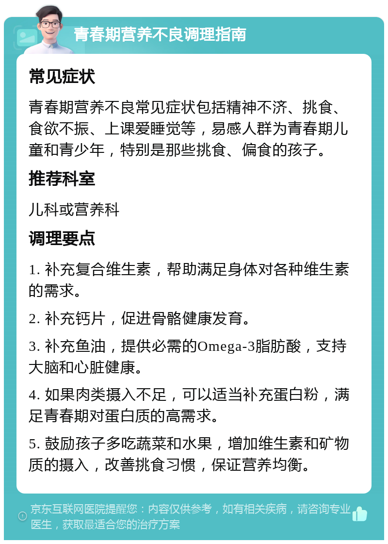 青春期营养不良调理指南 常见症状 青春期营养不良常见症状包括精神不济、挑食、食欲不振、上课爱睡觉等，易感人群为青春期儿童和青少年，特别是那些挑食、偏食的孩子。 推荐科室 儿科或营养科 调理要点 1. 补充复合维生素，帮助满足身体对各种维生素的需求。 2. 补充钙片，促进骨骼健康发育。 3. 补充鱼油，提供必需的Omega-3脂肪酸，支持大脑和心脏健康。 4. 如果肉类摄入不足，可以适当补充蛋白粉，满足青春期对蛋白质的高需求。 5. 鼓励孩子多吃蔬菜和水果，增加维生素和矿物质的摄入，改善挑食习惯，保证营养均衡。