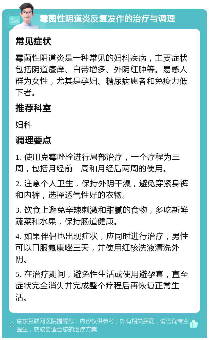 霉菌性阴道炎反复发作的治疗与调理 常见症状 霉菌性阴道炎是一种常见的妇科疾病，主要症状包括阴道瘙痒、白带增多、外阴红肿等。易感人群为女性，尤其是孕妇、糖尿病患者和免疫力低下者。 推荐科室 妇科 调理要点 1. 使用克霉唑栓进行局部治疗，一个疗程为三周，包括月经前一周和月经后两周的使用。 2. 注意个人卫生，保持外阴干燥，避免穿紧身裤和内裤，选择透气性好的衣物。 3. 饮食上避免辛辣刺激和甜腻的食物，多吃新鲜蔬菜和水果，保持肠道健康。 4. 如果伴侣也出现症状，应同时进行治疗，男性可以口服氟康唑三天，并使用红核洗液清洗外阴。 5. 在治疗期间，避免性生活或使用避孕套，直至症状完全消失并完成整个疗程后再恢复正常生活。