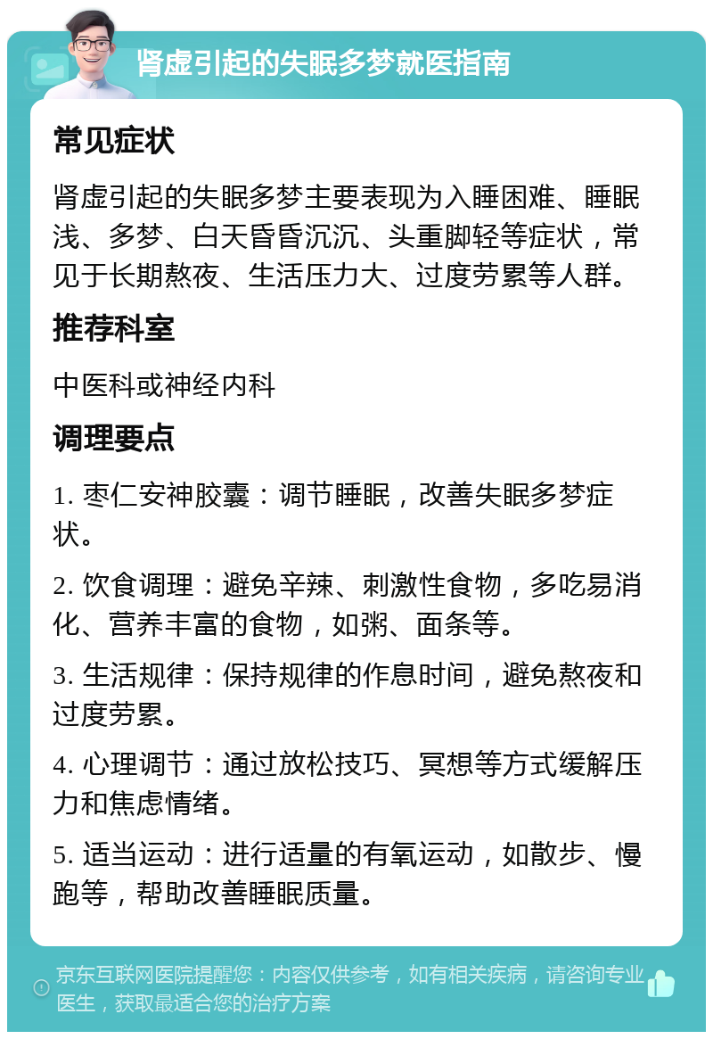 肾虚引起的失眠多梦就医指南 常见症状 肾虚引起的失眠多梦主要表现为入睡困难、睡眠浅、多梦、白天昏昏沉沉、头重脚轻等症状，常见于长期熬夜、生活压力大、过度劳累等人群。 推荐科室 中医科或神经内科 调理要点 1. 枣仁安神胶囊：调节睡眠，改善失眠多梦症状。 2. 饮食调理：避免辛辣、刺激性食物，多吃易消化、营养丰富的食物，如粥、面条等。 3. 生活规律：保持规律的作息时间，避免熬夜和过度劳累。 4. 心理调节：通过放松技巧、冥想等方式缓解压力和焦虑情绪。 5. 适当运动：进行适量的有氧运动，如散步、慢跑等，帮助改善睡眠质量。