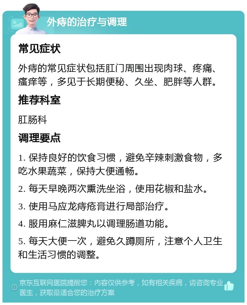 外痔的治疗与调理 常见症状 外痔的常见症状包括肛门周围出现肉球、疼痛、瘙痒等，多见于长期便秘、久坐、肥胖等人群。 推荐科室 肛肠科 调理要点 1. 保持良好的饮食习惯，避免辛辣刺激食物，多吃水果蔬菜，保持大便通畅。 2. 每天早晚两次熏洗坐浴，使用花椒和盐水。 3. 使用马应龙痔疮膏进行局部治疗。 4. 服用麻仁滋脾丸以调理肠道功能。 5. 每天大便一次，避免久蹲厕所，注意个人卫生和生活习惯的调整。