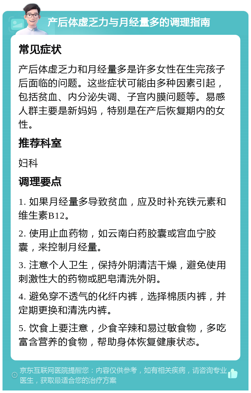 产后体虚乏力与月经量多的调理指南 常见症状 产后体虚乏力和月经量多是许多女性在生完孩子后面临的问题。这些症状可能由多种因素引起，包括贫血、内分泌失调、子宫内膜问题等。易感人群主要是新妈妈，特别是在产后恢复期内的女性。 推荐科室 妇科 调理要点 1. 如果月经量多导致贫血，应及时补充铁元素和维生素B12。 2. 使用止血药物，如云南白药胶囊或宫血宁胶囊，来控制月经量。 3. 注意个人卫生，保持外阴清洁干燥，避免使用刺激性大的药物或肥皂清洗外阴。 4. 避免穿不透气的化纤内裤，选择棉质内裤，并定期更换和清洗内裤。 5. 饮食上要注意，少食辛辣和易过敏食物，多吃富含营养的食物，帮助身体恢复健康状态。