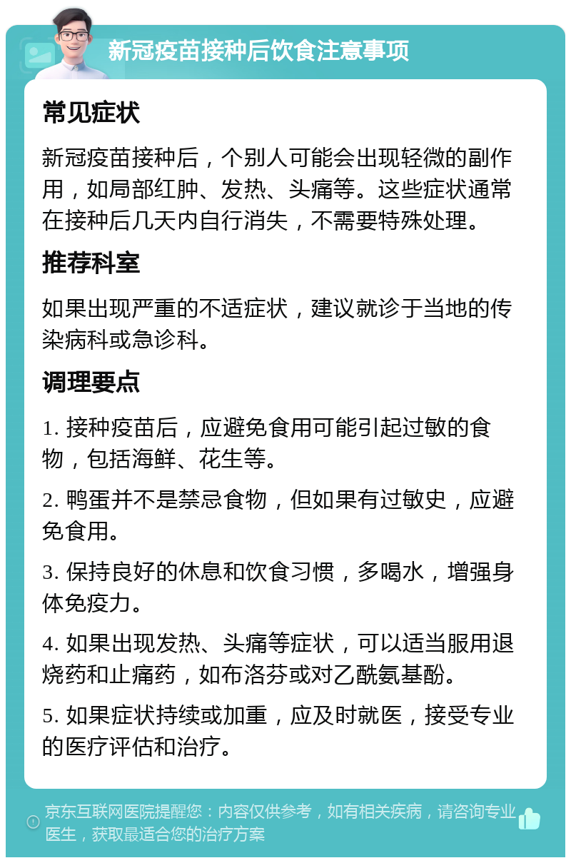 新冠疫苗接种后饮食注意事项 常见症状 新冠疫苗接种后，个别人可能会出现轻微的副作用，如局部红肿、发热、头痛等。这些症状通常在接种后几天内自行消失，不需要特殊处理。 推荐科室 如果出现严重的不适症状，建议就诊于当地的传染病科或急诊科。 调理要点 1. 接种疫苗后，应避免食用可能引起过敏的食物，包括海鲜、花生等。 2. 鸭蛋并不是禁忌食物，但如果有过敏史，应避免食用。 3. 保持良好的休息和饮食习惯，多喝水，增强身体免疫力。 4. 如果出现发热、头痛等症状，可以适当服用退烧药和止痛药，如布洛芬或对乙酰氨基酚。 5. 如果症状持续或加重，应及时就医，接受专业的医疗评估和治疗。