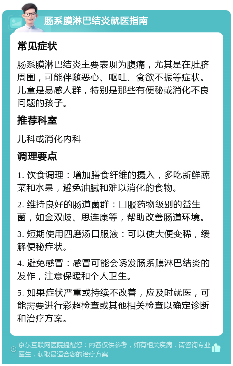 肠系膜淋巴结炎就医指南 常见症状 肠系膜淋巴结炎主要表现为腹痛，尤其是在肚脐周围，可能伴随恶心、呕吐、食欲不振等症状。儿童是易感人群，特别是那些有便秘或消化不良问题的孩子。 推荐科室 儿科或消化内科 调理要点 1. 饮食调理：增加膳食纤维的摄入，多吃新鲜蔬菜和水果，避免油腻和难以消化的食物。 2. 维持良好的肠道菌群：口服药物级别的益生菌，如金双歧、思连康等，帮助改善肠道环境。 3. 短期使用四磨汤口服液：可以使大便变稀，缓解便秘症状。 4. 避免感冒：感冒可能会诱发肠系膜淋巴结炎的发作，注意保暖和个人卫生。 5. 如果症状严重或持续不改善，应及时就医，可能需要进行彩超检查或其他相关检查以确定诊断和治疗方案。