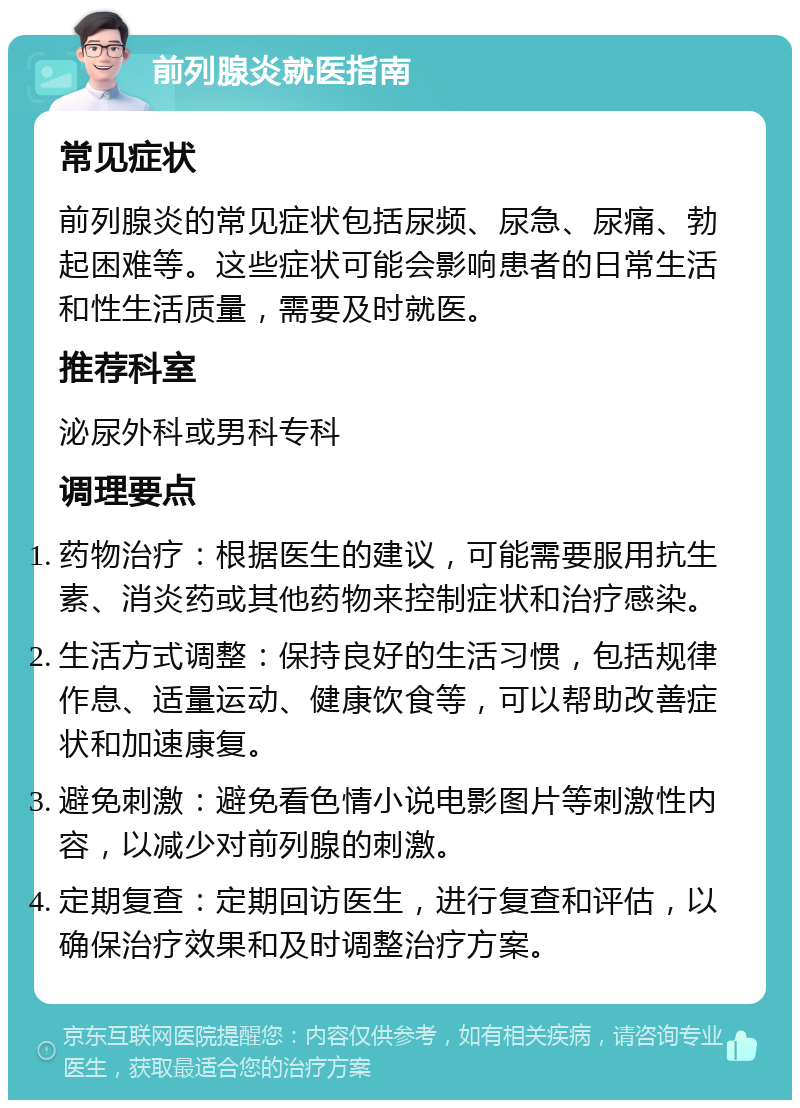 前列腺炎就医指南 常见症状 前列腺炎的常见症状包括尿频、尿急、尿痛、勃起困难等。这些症状可能会影响患者的日常生活和性生活质量，需要及时就医。 推荐科室 泌尿外科或男科专科 调理要点 药物治疗：根据医生的建议，可能需要服用抗生素、消炎药或其他药物来控制症状和治疗感染。 生活方式调整：保持良好的生活习惯，包括规律作息、适量运动、健康饮食等，可以帮助改善症状和加速康复。 避免刺激：避免看色情小说电影图片等刺激性内容，以减少对前列腺的刺激。 定期复查：定期回访医生，进行复查和评估，以确保治疗效果和及时调整治疗方案。