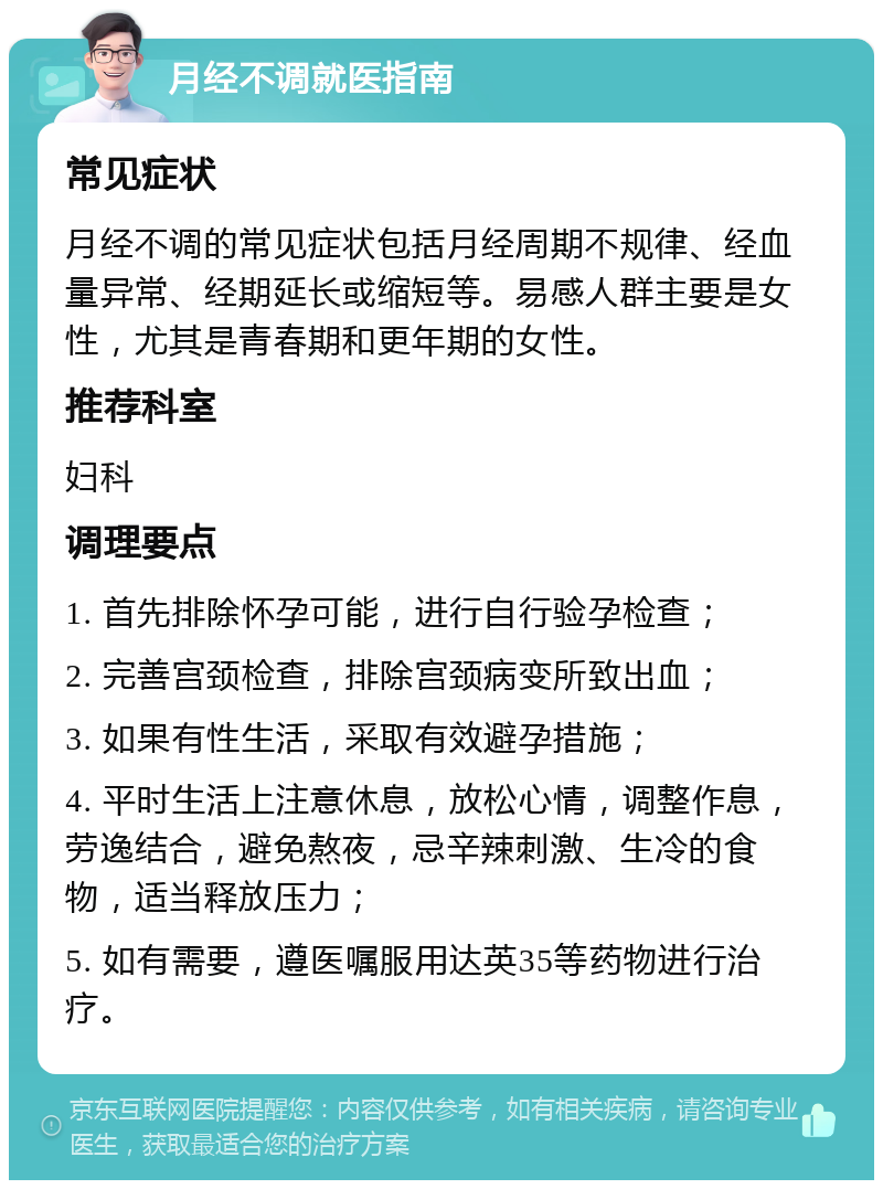 月经不调就医指南 常见症状 月经不调的常见症状包括月经周期不规律、经血量异常、经期延长或缩短等。易感人群主要是女性，尤其是青春期和更年期的女性。 推荐科室 妇科 调理要点 1. 首先排除怀孕可能，进行自行验孕检查； 2. 完善宫颈检查，排除宫颈病变所致出血； 3. 如果有性生活，采取有效避孕措施； 4. 平时生活上注意休息，放松心情，调整作息，劳逸结合，避免熬夜，忌辛辣刺激、生冷的食物，适当释放压力； 5. 如有需要，遵医嘱服用达英35等药物进行治疗。