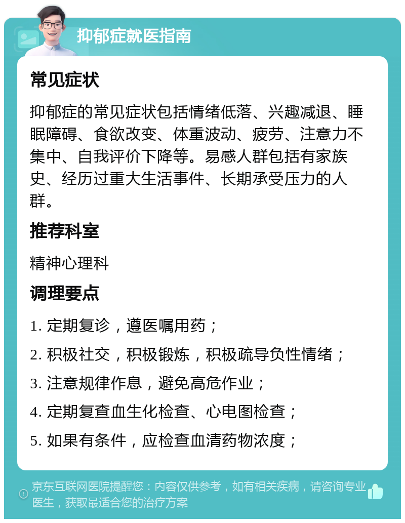 抑郁症就医指南 常见症状 抑郁症的常见症状包括情绪低落、兴趣减退、睡眠障碍、食欲改变、体重波动、疲劳、注意力不集中、自我评价下降等。易感人群包括有家族史、经历过重大生活事件、长期承受压力的人群。 推荐科室 精神心理科 调理要点 1. 定期复诊，遵医嘱用药； 2. 积极社交，积极锻炼，积极疏导负性情绪； 3. 注意规律作息，避免高危作业； 4. 定期复查血生化检查、心电图检查； 5. 如果有条件，应检查血清药物浓度；