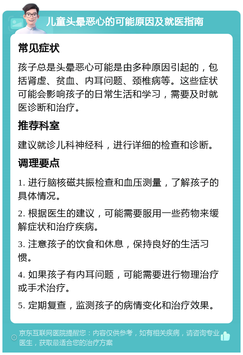 儿童头晕恶心的可能原因及就医指南 常见症状 孩子总是头晕恶心可能是由多种原因引起的，包括肾虚、贫血、内耳问题、颈椎病等。这些症状可能会影响孩子的日常生活和学习，需要及时就医诊断和治疗。 推荐科室 建议就诊儿科神经科，进行详细的检查和诊断。 调理要点 1. 进行脑核磁共振检查和血压测量，了解孩子的具体情况。 2. 根据医生的建议，可能需要服用一些药物来缓解症状和治疗疾病。 3. 注意孩子的饮食和休息，保持良好的生活习惯。 4. 如果孩子有内耳问题，可能需要进行物理治疗或手术治疗。 5. 定期复查，监测孩子的病情变化和治疗效果。