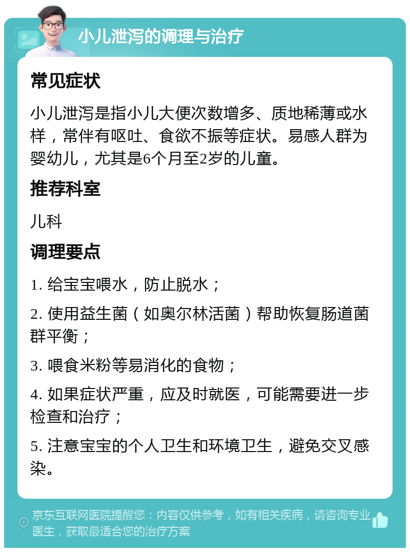 小儿泄泻的调理与治疗 常见症状 小儿泄泻是指小儿大便次数增多、质地稀薄或水样，常伴有呕吐、食欲不振等症状。易感人群为婴幼儿，尤其是6个月至2岁的儿童。 推荐科室 儿科 调理要点 1. 给宝宝喂水，防止脱水； 2. 使用益生菌（如奥尔林活菌）帮助恢复肠道菌群平衡； 3. 喂食米粉等易消化的食物； 4. 如果症状严重，应及时就医，可能需要进一步检查和治疗； 5. 注意宝宝的个人卫生和环境卫生，避免交叉感染。