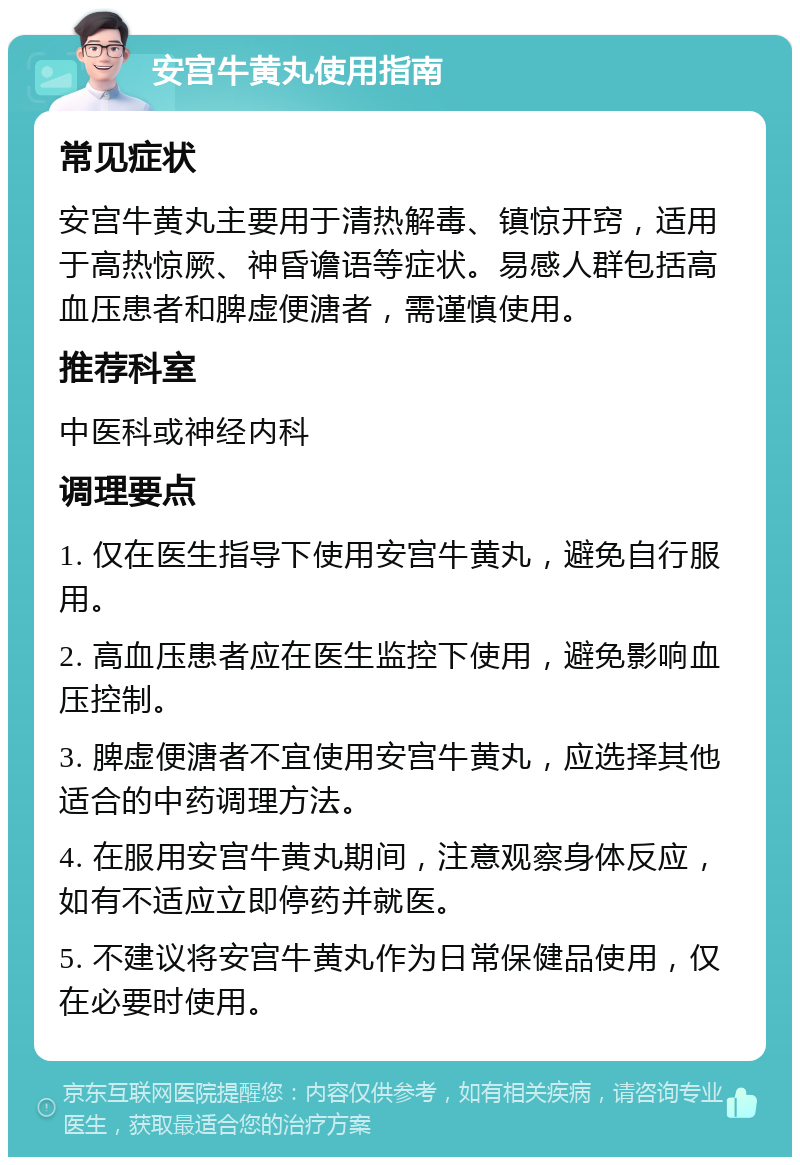 安宫牛黄丸使用指南 常见症状 安宫牛黄丸主要用于清热解毒、镇惊开窍，适用于高热惊厥、神昏谵语等症状。易感人群包括高血压患者和脾虚便溏者，需谨慎使用。 推荐科室 中医科或神经内科 调理要点 1. 仅在医生指导下使用安宫牛黄丸，避免自行服用。 2. 高血压患者应在医生监控下使用，避免影响血压控制。 3. 脾虚便溏者不宜使用安宫牛黄丸，应选择其他适合的中药调理方法。 4. 在服用安宫牛黄丸期间，注意观察身体反应，如有不适应立即停药并就医。 5. 不建议将安宫牛黄丸作为日常保健品使用，仅在必要时使用。