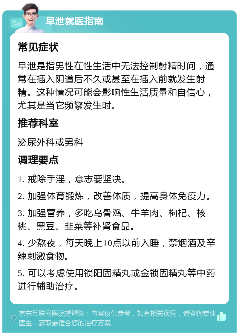 早泄就医指南 常见症状 早泄是指男性在性生活中无法控制射精时间，通常在插入阴道后不久或甚至在插入前就发生射精。这种情况可能会影响性生活质量和自信心，尤其是当它频繁发生时。 推荐科室 泌尿外科或男科 调理要点 1. 戒除手淫，意志要坚决。 2. 加强体育锻炼，改善体质，提高身体免疫力。 3. 加强营养，多吃乌骨鸡、牛羊肉、枸杞、核桃、黑豆、韭菜等补肾食品。 4. 少熬夜，每天晚上10点以前入睡，禁烟酒及辛辣刺激食物。 5. 可以考虑使用锁阳固精丸或金锁固精丸等中药进行辅助治疗。