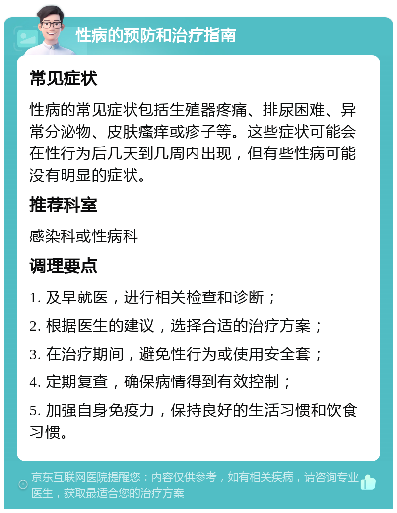 性病的预防和治疗指南 常见症状 性病的常见症状包括生殖器疼痛、排尿困难、异常分泌物、皮肤瘙痒或疹子等。这些症状可能会在性行为后几天到几周内出现，但有些性病可能没有明显的症状。 推荐科室 感染科或性病科 调理要点 1. 及早就医，进行相关检查和诊断； 2. 根据医生的建议，选择合适的治疗方案； 3. 在治疗期间，避免性行为或使用安全套； 4. 定期复查，确保病情得到有效控制； 5. 加强自身免疫力，保持良好的生活习惯和饮食习惯。