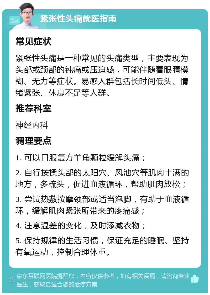 紧张性头痛就医指南 常见症状 紧张性头痛是一种常见的头痛类型，主要表现为头部或颈部的钝痛或压迫感，可能伴随着眼睛模糊、无力等症状。易感人群包括长时间低头、情绪紧张、休息不足等人群。 推荐科室 神经内科 调理要点 1. 可以口服复方羊角颗粒缓解头痛； 2. 自行按揉头部的太阳穴、风池穴等肌肉丰满的地方，多梳头，促进血液循环，帮助肌肉放松； 3. 尝试热敷按摩颈部或适当泡脚，有助于血液循环，缓解肌肉紧张所带来的疼痛感； 4. 注意温差的变化，及时添减衣物； 5. 保持规律的生活习惯，保证充足的睡眠、坚持有氧运动，控制合理体重。