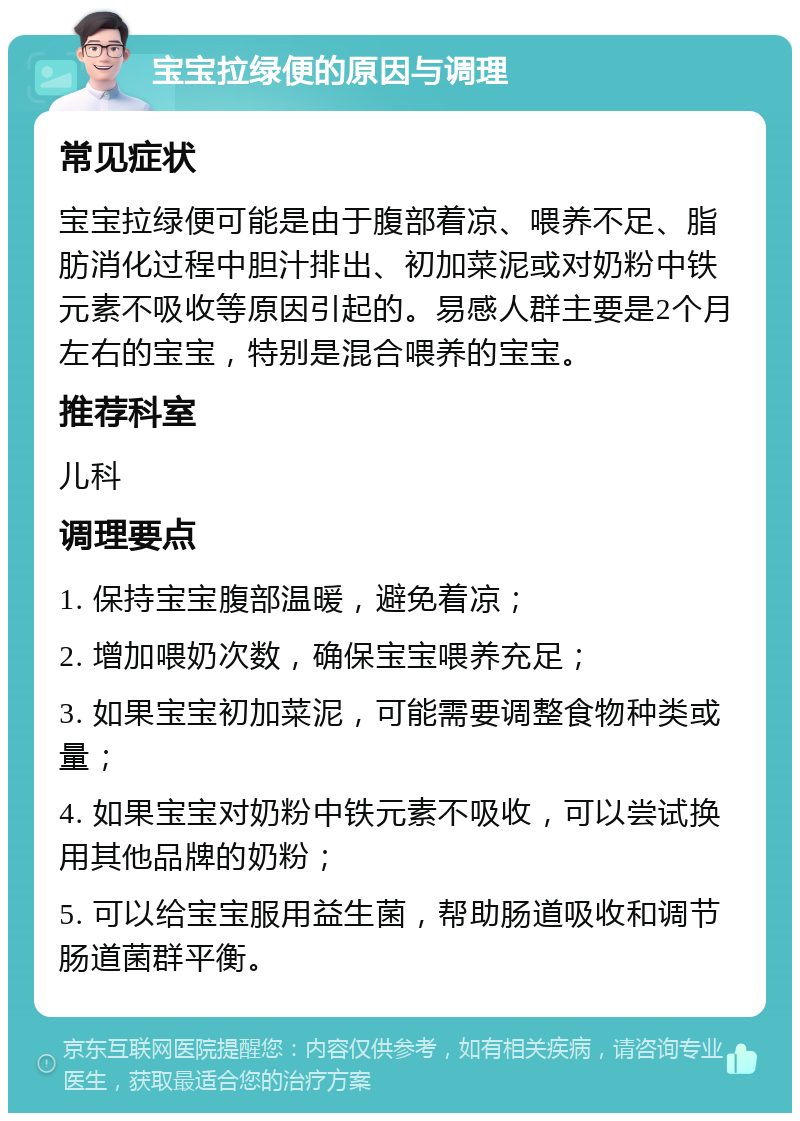 宝宝拉绿便的原因与调理 常见症状 宝宝拉绿便可能是由于腹部着凉、喂养不足、脂肪消化过程中胆汁排出、初加菜泥或对奶粉中铁元素不吸收等原因引起的。易感人群主要是2个月左右的宝宝，特别是混合喂养的宝宝。 推荐科室 儿科 调理要点 1. 保持宝宝腹部温暖，避免着凉； 2. 增加喂奶次数，确保宝宝喂养充足； 3. 如果宝宝初加菜泥，可能需要调整食物种类或量； 4. 如果宝宝对奶粉中铁元素不吸收，可以尝试换用其他品牌的奶粉； 5. 可以给宝宝服用益生菌，帮助肠道吸收和调节肠道菌群平衡。