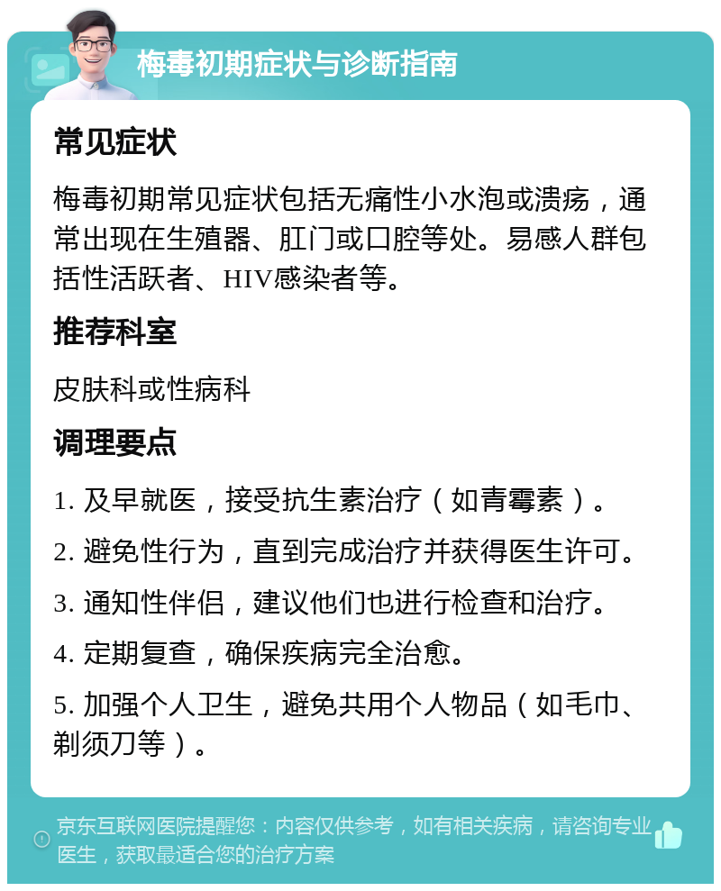 梅毒初期症状与诊断指南 常见症状 梅毒初期常见症状包括无痛性小水泡或溃疡，通常出现在生殖器、肛门或口腔等处。易感人群包括性活跃者、HIV感染者等。 推荐科室 皮肤科或性病科 调理要点 1. 及早就医，接受抗生素治疗（如青霉素）。 2. 避免性行为，直到完成治疗并获得医生许可。 3. 通知性伴侣，建议他们也进行检查和治疗。 4. 定期复查，确保疾病完全治愈。 5. 加强个人卫生，避免共用个人物品（如毛巾、剃须刀等）。