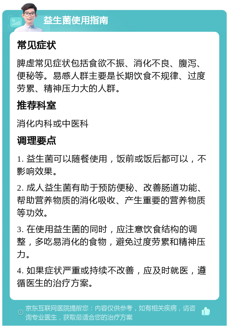 益生菌使用指南 常见症状 脾虚常见症状包括食欲不振、消化不良、腹泻、便秘等。易感人群主要是长期饮食不规律、过度劳累、精神压力大的人群。 推荐科室 消化内科或中医科 调理要点 1. 益生菌可以随餐使用，饭前或饭后都可以，不影响效果。 2. 成人益生菌有助于预防便秘、改善肠道功能、帮助营养物质的消化吸收、产生重要的营养物质等功效。 3. 在使用益生菌的同时，应注意饮食结构的调整，多吃易消化的食物，避免过度劳累和精神压力。 4. 如果症状严重或持续不改善，应及时就医，遵循医生的治疗方案。