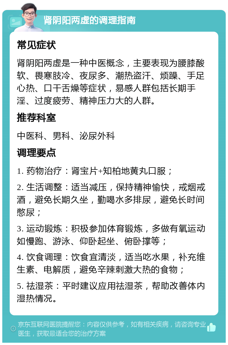 肾阴阳两虚的调理指南 常见症状 肾阴阳两虚是一种中医概念，主要表现为腰膝酸软、畏寒肢冷、夜尿多、潮热盗汗、烦躁、手足心热、口干舌燥等症状，易感人群包括长期手淫、过度疲劳、精神压力大的人群。 推荐科室 中医科、男科、泌尿外科 调理要点 1. 药物治疗：肾宝片+知柏地黄丸口服； 2. 生活调整：适当减压，保持精神愉快，戒烟戒酒，避免长期久坐，勤喝水多排尿，避免长时间憋尿； 3. 运动锻炼：积极参加体育锻炼，多做有氧运动如慢跑、游泳、仰卧起坐、俯卧撑等； 4. 饮食调理：饮食宜清淡，适当吃水果，补充维生素、电解质，避免辛辣刺激大热的食物； 5. 祛湿茶：平时建议应用祛湿茶，帮助改善体内湿热情况。