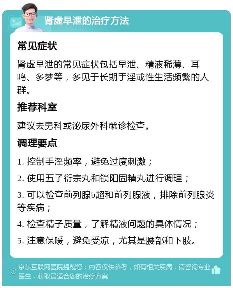 肾虚早泄的治疗方法 常见症状 肾虚早泄的常见症状包括早泄、精液稀薄、耳鸣、多梦等，多见于长期手淫或性生活频繁的人群。 推荐科室 建议去男科或泌尿外科就诊检查。 调理要点 1. 控制手淫频率，避免过度刺激； 2. 使用五子衍宗丸和锁阳固精丸进行调理； 3. 可以检查前列腺b超和前列腺液，排除前列腺炎等疾病； 4. 检查精子质量，了解精液问题的具体情况； 5. 注意保暖，避免受凉，尤其是腰部和下肢。