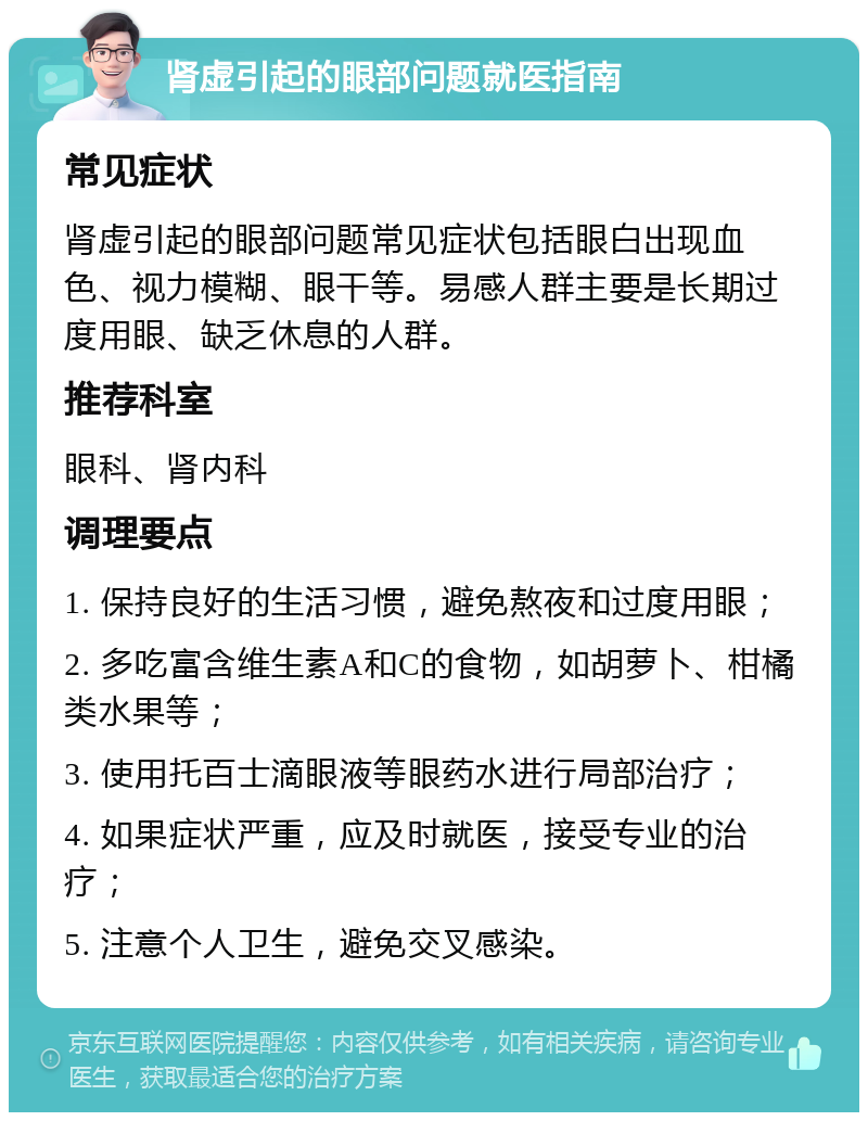 肾虚引起的眼部问题就医指南 常见症状 肾虚引起的眼部问题常见症状包括眼白出现血色、视力模糊、眼干等。易感人群主要是长期过度用眼、缺乏休息的人群。 推荐科室 眼科、肾内科 调理要点 1. 保持良好的生活习惯，避免熬夜和过度用眼； 2. 多吃富含维生素A和C的食物，如胡萝卜、柑橘类水果等； 3. 使用托百士滴眼液等眼药水进行局部治疗； 4. 如果症状严重，应及时就医，接受专业的治疗； 5. 注意个人卫生，避免交叉感染。