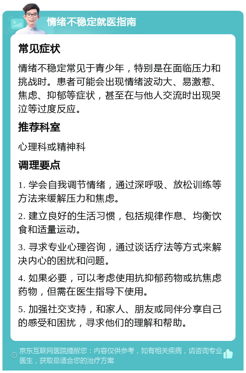 情绪不稳定就医指南 常见症状 情绪不稳定常见于青少年，特别是在面临压力和挑战时。患者可能会出现情绪波动大、易激惹、焦虑、抑郁等症状，甚至在与他人交流时出现哭泣等过度反应。 推荐科室 心理科或精神科 调理要点 1. 学会自我调节情绪，通过深呼吸、放松训练等方法来缓解压力和焦虑。 2. 建立良好的生活习惯，包括规律作息、均衡饮食和适量运动。 3. 寻求专业心理咨询，通过谈话疗法等方式来解决内心的困扰和问题。 4. 如果必要，可以考虑使用抗抑郁药物或抗焦虑药物，但需在医生指导下使用。 5. 加强社交支持，和家人、朋友或同伴分享自己的感受和困扰，寻求他们的理解和帮助。