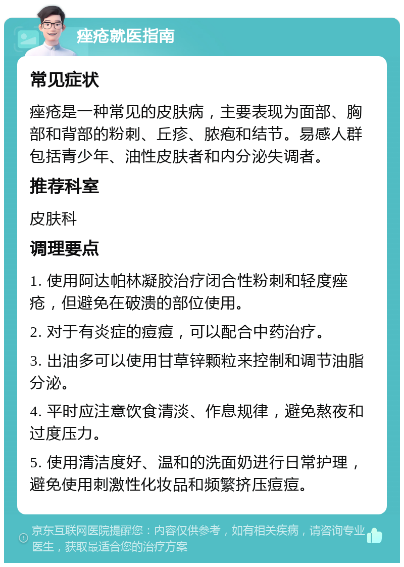 痤疮就医指南 常见症状 痤疮是一种常见的皮肤病，主要表现为面部、胸部和背部的粉刺、丘疹、脓疱和结节。易感人群包括青少年、油性皮肤者和内分泌失调者。 推荐科室 皮肤科 调理要点 1. 使用阿达帕林凝胶治疗闭合性粉刺和轻度痤疮，但避免在破溃的部位使用。 2. 对于有炎症的痘痘，可以配合中药治疗。 3. 出油多可以使用甘草锌颗粒来控制和调节油脂分泌。 4. 平时应注意饮食清淡、作息规律，避免熬夜和过度压力。 5. 使用清洁度好、温和的洗面奶进行日常护理，避免使用刺激性化妆品和频繁挤压痘痘。