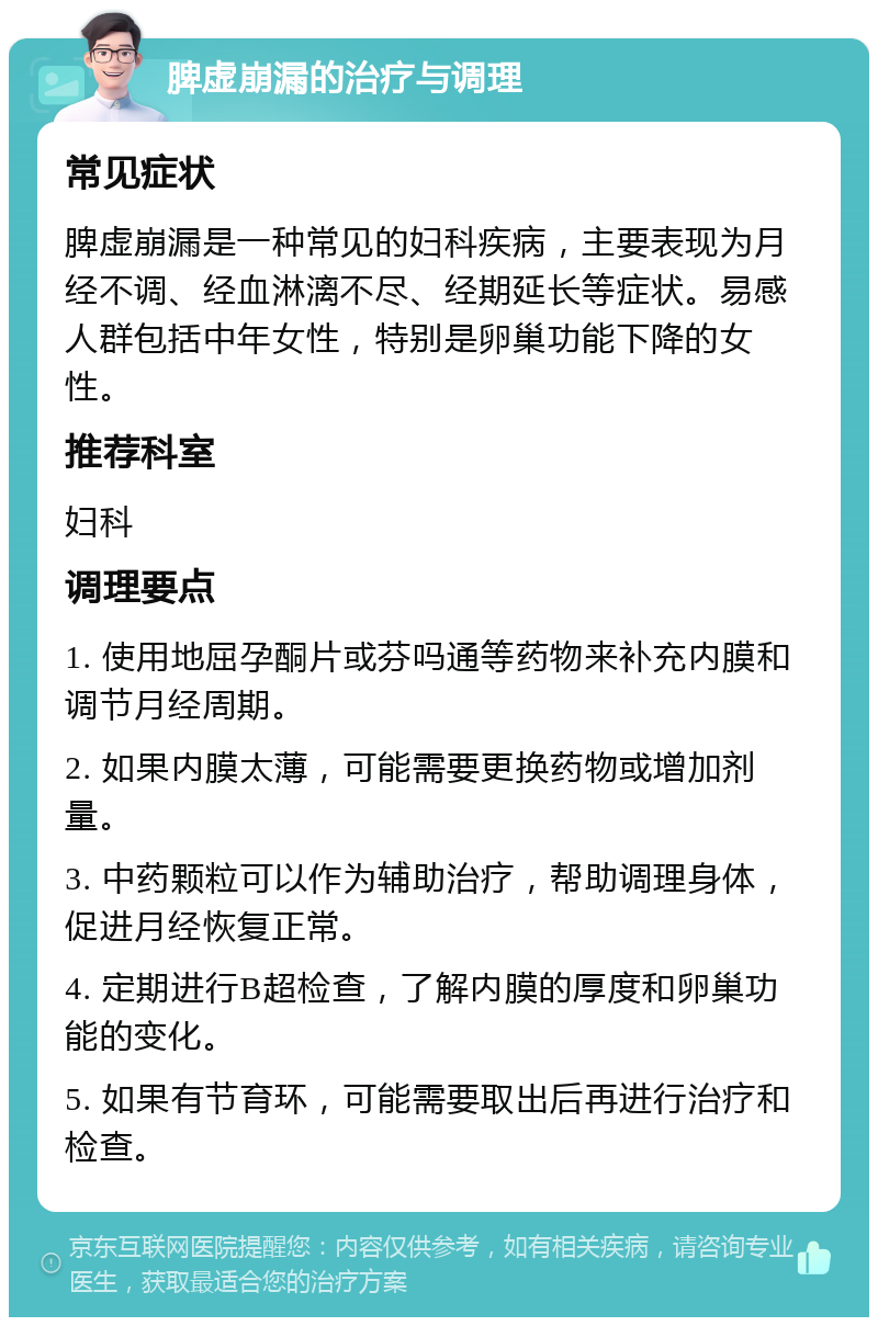 脾虚崩漏的治疗与调理 常见症状 脾虚崩漏是一种常见的妇科疾病，主要表现为月经不调、经血淋漓不尽、经期延长等症状。易感人群包括中年女性，特别是卵巢功能下降的女性。 推荐科室 妇科 调理要点 1. 使用地屈孕酮片或芬吗通等药物来补充内膜和调节月经周期。 2. 如果内膜太薄，可能需要更换药物或增加剂量。 3. 中药颗粒可以作为辅助治疗，帮助调理身体，促进月经恢复正常。 4. 定期进行B超检查，了解内膜的厚度和卵巢功能的变化。 5. 如果有节育环，可能需要取出后再进行治疗和检查。