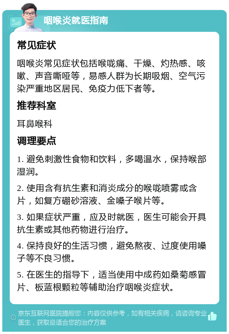 咽喉炎就医指南 常见症状 咽喉炎常见症状包括喉咙痛、干燥、灼热感、咳嗽、声音嘶哑等，易感人群为长期吸烟、空气污染严重地区居民、免疫力低下者等。 推荐科室 耳鼻喉科 调理要点 1. 避免刺激性食物和饮料，多喝温水，保持喉部湿润。 2. 使用含有抗生素和消炎成分的喉咙喷雾或含片，如复方硼砂溶液、金嗓子喉片等。 3. 如果症状严重，应及时就医，医生可能会开具抗生素或其他药物进行治疗。 4. 保持良好的生活习惯，避免熬夜、过度使用嗓子等不良习惯。 5. 在医生的指导下，适当使用中成药如桑菊感冒片、板蓝根颗粒等辅助治疗咽喉炎症状。