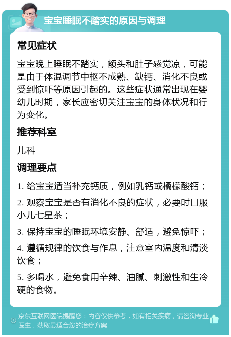 宝宝睡眠不踏实的原因与调理 常见症状 宝宝晚上睡眠不踏实，额头和肚子感觉凉，可能是由于体温调节中枢不成熟、缺钙、消化不良或受到惊吓等原因引起的。这些症状通常出现在婴幼儿时期，家长应密切关注宝宝的身体状况和行为变化。 推荐科室 儿科 调理要点 1. 给宝宝适当补充钙质，例如乳钙或橘檬酸钙； 2. 观察宝宝是否有消化不良的症状，必要时口服小儿七星茶； 3. 保持宝宝的睡眠环境安静、舒适，避免惊吓； 4. 遵循规律的饮食与作息，注意室内温度和清淡饮食； 5. 多喝水，避免食用辛辣、油腻、刺激性和生冷硬的食物。