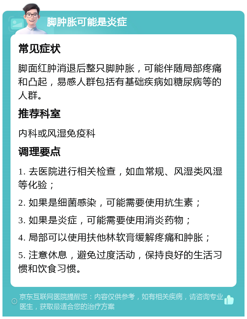 脚肿胀可能是炎症 常见症状 脚面红肿消退后整只脚肿胀，可能伴随局部疼痛和凸起，易感人群包括有基础疾病如糖尿病等的人群。 推荐科室 内科或风湿免疫科 调理要点 1. 去医院进行相关检查，如血常规、风湿类风湿等化验； 2. 如果是细菌感染，可能需要使用抗生素； 3. 如果是炎症，可能需要使用消炎药物； 4. 局部可以使用扶他林软膏缓解疼痛和肿胀； 5. 注意休息，避免过度活动，保持良好的生活习惯和饮食习惯。