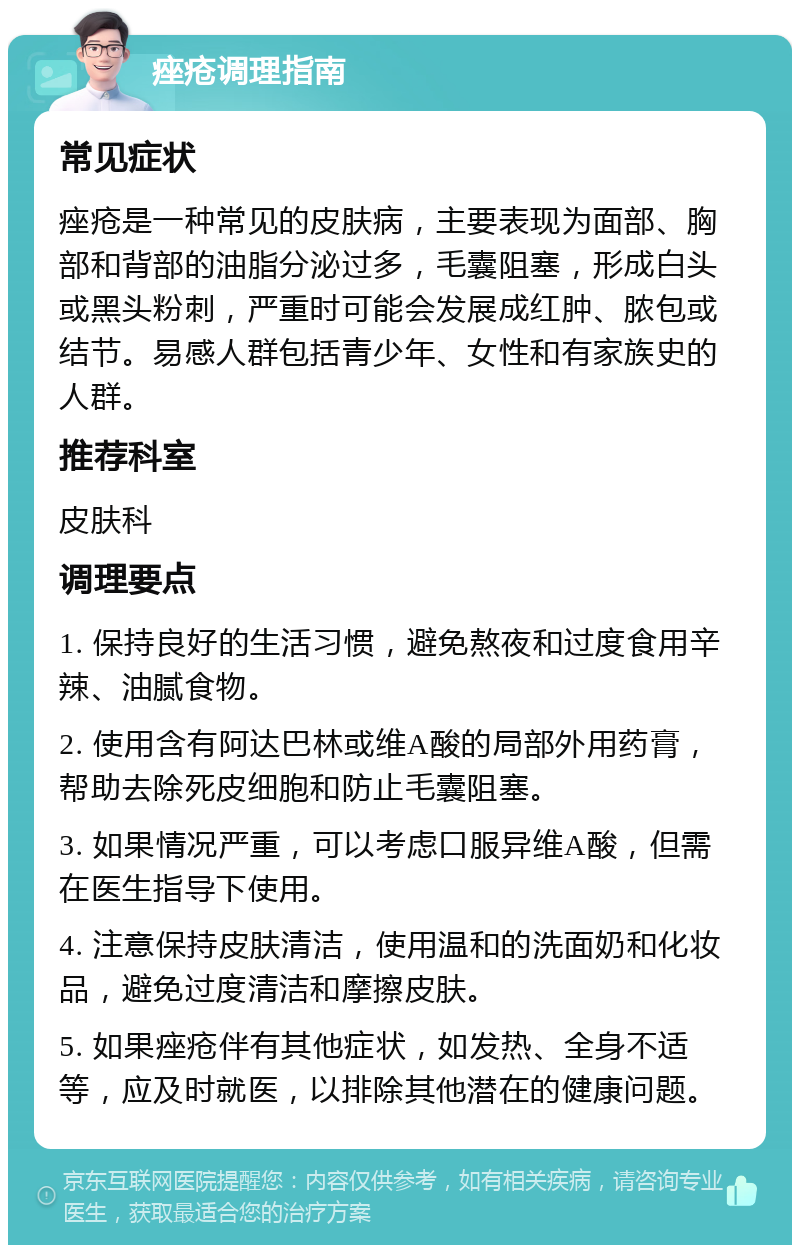 痤疮调理指南 常见症状 痤疮是一种常见的皮肤病，主要表现为面部、胸部和背部的油脂分泌过多，毛囊阻塞，形成白头或黑头粉刺，严重时可能会发展成红肿、脓包或结节。易感人群包括青少年、女性和有家族史的人群。 推荐科室 皮肤科 调理要点 1. 保持良好的生活习惯，避免熬夜和过度食用辛辣、油腻食物。 2. 使用含有阿达巴林或维A酸的局部外用药膏，帮助去除死皮细胞和防止毛囊阻塞。 3. 如果情况严重，可以考虑口服异维A酸，但需在医生指导下使用。 4. 注意保持皮肤清洁，使用温和的洗面奶和化妆品，避免过度清洁和摩擦皮肤。 5. 如果痤疮伴有其他症状，如发热、全身不适等，应及时就医，以排除其他潜在的健康问题。