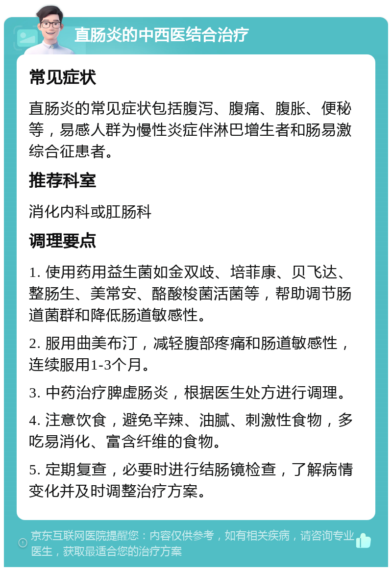 直肠炎的中西医结合治疗 常见症状 直肠炎的常见症状包括腹泻、腹痛、腹胀、便秘等，易感人群为慢性炎症伴淋巴增生者和肠易激综合征患者。 推荐科室 消化内科或肛肠科 调理要点 1. 使用药用益生菌如金双歧、培菲康、贝飞达、整肠生、美常安、酪酸梭菌活菌等，帮助调节肠道菌群和降低肠道敏感性。 2. 服用曲美布汀，减轻腹部疼痛和肠道敏感性，连续服用1-3个月。 3. 中药治疗脾虚肠炎，根据医生处方进行调理。 4. 注意饮食，避免辛辣、油腻、刺激性食物，多吃易消化、富含纤维的食物。 5. 定期复查，必要时进行结肠镜检查，了解病情变化并及时调整治疗方案。