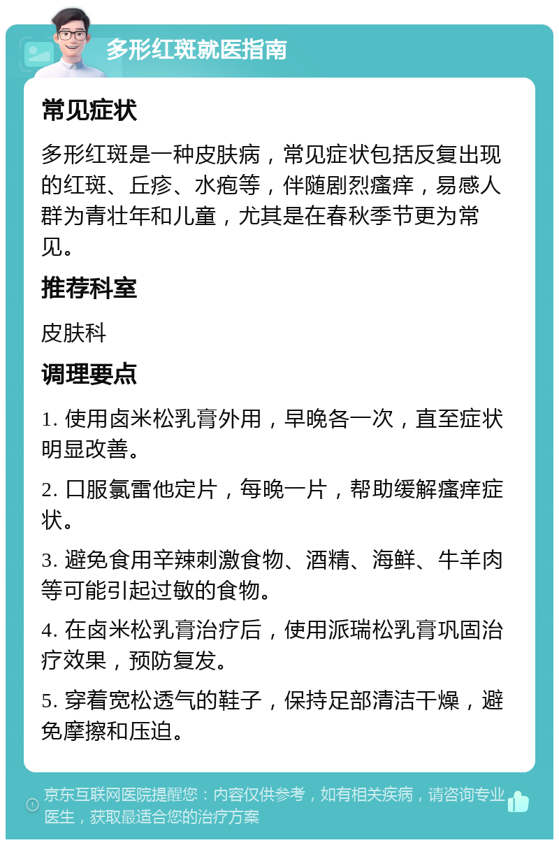 多形红斑就医指南 常见症状 多形红斑是一种皮肤病，常见症状包括反复出现的红斑、丘疹、水疱等，伴随剧烈瘙痒，易感人群为青壮年和儿童，尤其是在春秋季节更为常见。 推荐科室 皮肤科 调理要点 1. 使用卤米松乳膏外用，早晚各一次，直至症状明显改善。 2. 口服氯雷他定片，每晚一片，帮助缓解瘙痒症状。 3. 避免食用辛辣刺激食物、酒精、海鲜、牛羊肉等可能引起过敏的食物。 4. 在卤米松乳膏治疗后，使用派瑞松乳膏巩固治疗效果，预防复发。 5. 穿着宽松透气的鞋子，保持足部清洁干燥，避免摩擦和压迫。