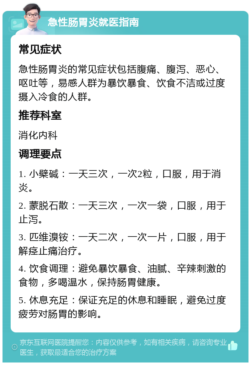 急性肠胃炎就医指南 常见症状 急性肠胃炎的常见症状包括腹痛、腹泻、恶心、呕吐等，易感人群为暴饮暴食、饮食不洁或过度摄入冷食的人群。 推荐科室 消化内科 调理要点 1. 小檗碱：一天三次，一次2粒，口服，用于消炎。 2. 蒙脱石散：一天三次，一次一袋，口服，用于止泻。 3. 匹维溴铵：一天二次，一次一片，口服，用于解痉止痛治疗。 4. 饮食调理：避免暴饮暴食、油腻、辛辣刺激的食物，多喝温水，保持肠胃健康。 5. 休息充足：保证充足的休息和睡眠，避免过度疲劳对肠胃的影响。