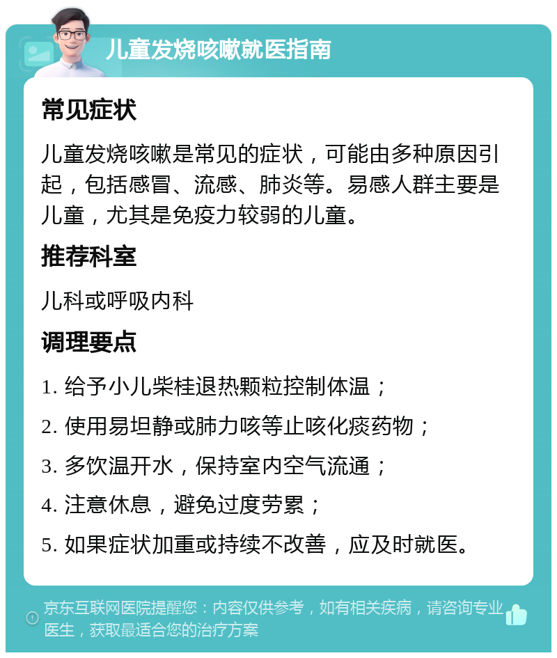 儿童发烧咳嗽就医指南 常见症状 儿童发烧咳嗽是常见的症状，可能由多种原因引起，包括感冒、流感、肺炎等。易感人群主要是儿童，尤其是免疫力较弱的儿童。 推荐科室 儿科或呼吸内科 调理要点 1. 给予小儿柴桂退热颗粒控制体温； 2. 使用易坦静或肺力咳等止咳化痰药物； 3. 多饮温开水，保持室内空气流通； 4. 注意休息，避免过度劳累； 5. 如果症状加重或持续不改善，应及时就医。