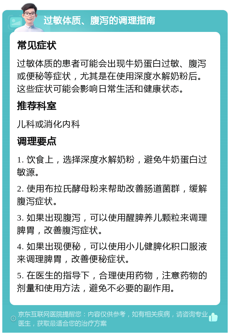 过敏体质、腹泻的调理指南 常见症状 过敏体质的患者可能会出现牛奶蛋白过敏、腹泻或便秘等症状，尤其是在使用深度水解奶粉后。这些症状可能会影响日常生活和健康状态。 推荐科室 儿科或消化内科 调理要点 1. 饮食上，选择深度水解奶粉，避免牛奶蛋白过敏源。 2. 使用布拉氏酵母粉来帮助改善肠道菌群，缓解腹泻症状。 3. 如果出现腹泻，可以使用醒脾养儿颗粒来调理脾胃，改善腹泻症状。 4. 如果出现便秘，可以使用小儿健脾化积口服液来调理脾胃，改善便秘症状。 5. 在医生的指导下，合理使用药物，注意药物的剂量和使用方法，避免不必要的副作用。