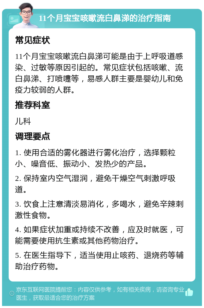 11个月宝宝咳嗽流白鼻涕的治疗指南 常见症状 11个月宝宝咳嗽流白鼻涕可能是由于上呼吸道感染、过敏等原因引起的。常见症状包括咳嗽、流白鼻涕、打喷嚏等，易感人群主要是婴幼儿和免疫力较弱的人群。 推荐科室 儿科 调理要点 1. 使用合适的雾化器进行雾化治疗，选择颗粒小、噪音低、振动小、发热少的产品。 2. 保持室内空气湿润，避免干燥空气刺激呼吸道。 3. 饮食上注意清淡易消化，多喝水，避免辛辣刺激性食物。 4. 如果症状加重或持续不改善，应及时就医，可能需要使用抗生素或其他药物治疗。 5. 在医生指导下，适当使用止咳药、退烧药等辅助治疗药物。